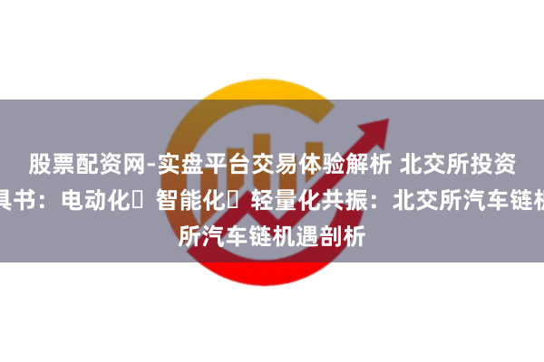 股票配资网-实盘平台交易体验解析 北交所投资框架器具书：电动化・智能化・轻量化共振：北交所汽车链机遇剖析